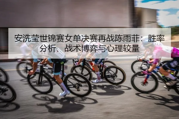 安洗莹世锦赛女单决赛再战陈雨菲：胜率分析、战术博弈与心理较量